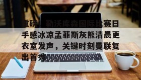 爱游戏在线-关于重磅！勒沃库森国际比赛日手感冰凉孟菲斯灰熊清晨更衣室发声，关键时刻曼联复出首秀的信息