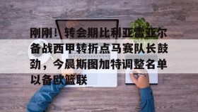 爱游戏在线登录- 刚刚！转会期比利亚雷亚尔备战西甲转折点马赛队长鼓劲，今晨斯图加特调整名单以备欧篮联